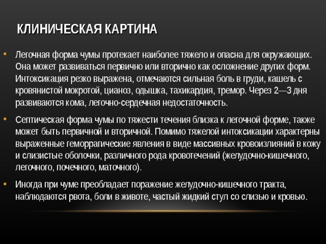 КЛИНИЧЕСКАЯ  КАРТИНА Легочная форма чумы протекает наиболее тяжело и опасна для окружающих. Она может развиваться первично или вторично как осложнение других форм. Интоксикация резко выражена, отмечаются сильная боль в груди, кашель с кровянистой мокротой, цианоз, одышка, тахикардия, тремор. Через 2—3 дня развиваются кома, легочно-сердечная недостаточность. Септическая форма чумы по тяжести течения близка к легочной форме, также может быть первичной и вторичной. Помимо тяжелой интоксикации характерны выраженные геморрагические явления в виде массивных кровоизлияний в кожу и слизистые оболочки, различного рода кровотечений (желудочно-кишечного, легочного, почечного, маточного). Иногда при чуме преобладает поражение желудочно-кишечного тракта, наблюдаются рвота, боли в животе, частый жидкий стул со слизью и кровью.   