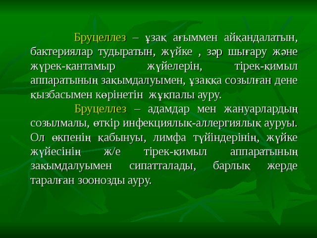  Бруцеллез – ұзақ ағыммен айқандалатын, бактериялар тудыратын, жүйке , зәр шығару және жүрек-қантамыр жүйелерін, тірек-қимыл аппаратының зақымдалуымен, ұзаққа созылған дене қызбасымен көрінетін жұқпалы ауру.  Бруцеллез – адамдар мен жануарлардың созылмалы, өткір инфекциялық-аллергиялық ауруы. Ол өкпенің қабынуы, лимфа түйіндерінің, жүйке жүйесінің ж/е тірек-қимыл аппаратының зақымдалуымен сипатталады, барлық жерде таралған зоонозды ауру. 
