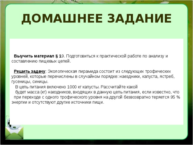 ДОМАШНЕЕ ЗАДАНИЕ Выучить материал § 1 9. Подготовиться к практической работе по анализу и составлению пищевых цепей.  Решить задачу : Экологическая пирамида состоит из следующих трофических уровней, которые перечислены в случайном порядке: наездники, капуста, ястреб, гусеницы, синицы.  В цепь питания включено 1000 кг капусты. Рассчитайте какой  будет масса (кг) наездников, входящих в данную цепь питания, если известно, что при переходе с одного трофического уровня на другой безвозвратно теряется 95 % энергии и отсутствуют другие источники пищи. 