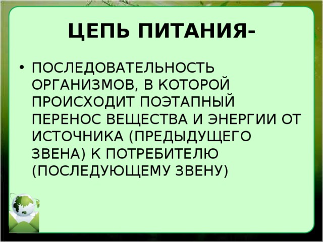 ЦЕПЬ ПИТАНИЯ- ПОСЛЕДОВАТЕЛЬНОСТЬ ОРГАНИЗМОВ, В КОТОРОЙ ПРОИСХОДИТ ПОЭТАПНЫЙ ПЕРЕНОС ВЕЩЕСТВА И ЭНЕРГИИ ОТ ИСТОЧНИКА (ПРЕДЫДУЩЕГО ЗВЕНА) К ПОТРЕБИТЕЛЮ (ПОСЛЕДУЮЩЕМУ ЗВЕНУ) 