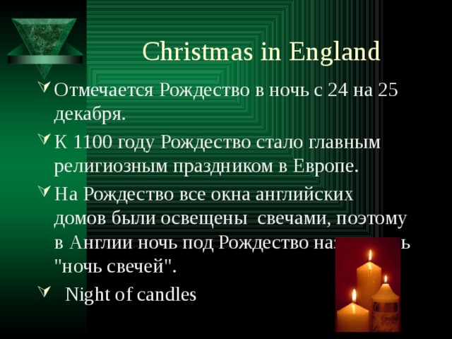 Christmas in England Отмечается Рождество в ночь с 24 на 25 декабря. К 1100 году Рождество стало главным религиозным праздником в Европе.   На Рождество все окна английских домов были освещены свечами, поэтому в Англии ночь под Рождество называлась 