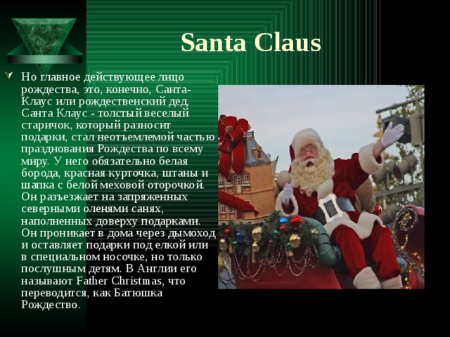 Santa Claus Но главное действующее лицо рождества, это, конечно, Санта-Клаус или рождественский дед. Санта Клаус - толстый веселый старичок, который разносит подарки, стал неотъемлемой частью празднования Рождества по всему миру. У него обязательно белая борода, красная курточка, штаны и шапка с белой меховой оторочкой. Он разъезжает на запряженных северными оленями санях, наполненных доверху подарками. Он проникает в дома через дымоход и оставляет подарки под елкой или в специальном носочке, но только послушным детям. В Англии его называют Father Christmas, что переводится, как Батюшка Рождество. 
