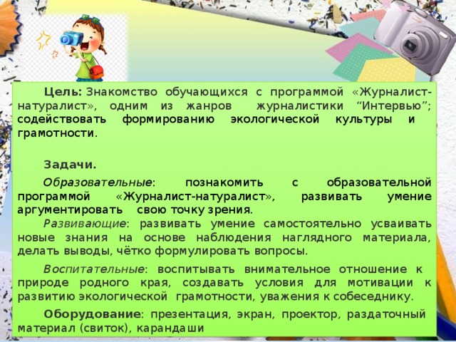 Цель:  Знакомство обучающихся с программой «Журналист-натуралист», одним из жанров журналистики “Интервью”; содействовать формированию экологической культуры и грамотности.   Задачи. Образовательные : познакомить с образовательной программой «Журналист-натуралист», развивать умение аргументировать свою точку зрения. Развивающие : развивать умение самостоятельно усваивать новые знания на основе наблюдения наглядного материала, делать выводы, чётко формулировать вопросы. Воспитательные : воспитывать внимательное отношение к природе родного края, создавать условия для мотивации к развитию экологической грамотности, уважения к собеседнику. Оборудование : презентация, экран, проектор, раздаточный материал (свиток), карандаши