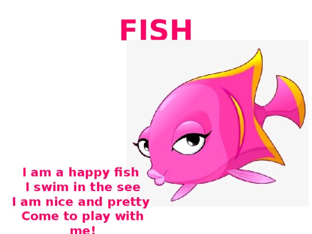 FISH I am a happy fish I swim in the see I am nice and pretty Come to play with me! 