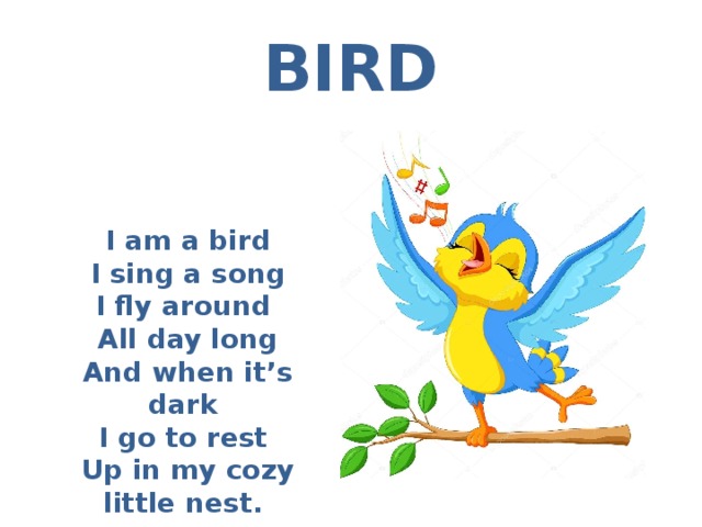 BIRD I am a bird I sing a song I fly around All day long And when it’s dark I go to rest Up in my cozy little nest. 