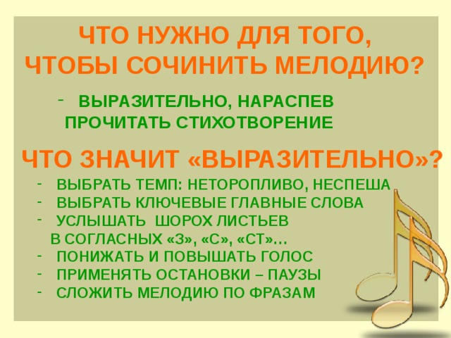 ЧТО НУЖНО ДЛЯ ТОГО, ЧТОБЫ СОЧИНИТЬ МЕЛОДИЮ?  ВЫРАЗИТЕЛЬНО, НАРАСПЕВ ПРОЧИТАТЬ СТИХОТВОРЕНИЕ ЧТО ЗНАЧИТ «ВЫРАЗИТЕЛЬНО»?  ВЫБРАТЬ ТЕМП: НЕТОРОПЛИВО, НЕСПЕША  ВЫБРАТЬ КЛЮЧЕВЫЕ ГЛАВНЫЕ СЛОВА  УСЛЫШАТЬ ШОРОХ ЛИСТЬЕВ  В СОГЛАСНЫХ «З», «С», «СТ»…  ПОНИЖАТЬ И ПОВЫШАТЬ ГОЛОС  ПРИМЕНЯТЬ ОСТАНОВКИ – ПАУЗЫ  СЛОЖИТЬ МЕЛОДИЮ ПО ФРАЗАМ 