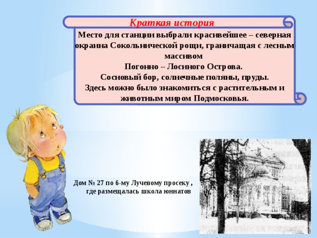 Краткая история  Место для станции выбрали красивейшее – северная окраина Сокольнической рощи, граничащая с лесным массивом Погонно – Лосиного Острова. Сосновый бор, солнечные поляны, пруды. Здесь можно было знакомиться с растительным и животным миром Подмосковья. Дом № 27 по 6-му Лучевому просеку , где размещалась школа юннатов 