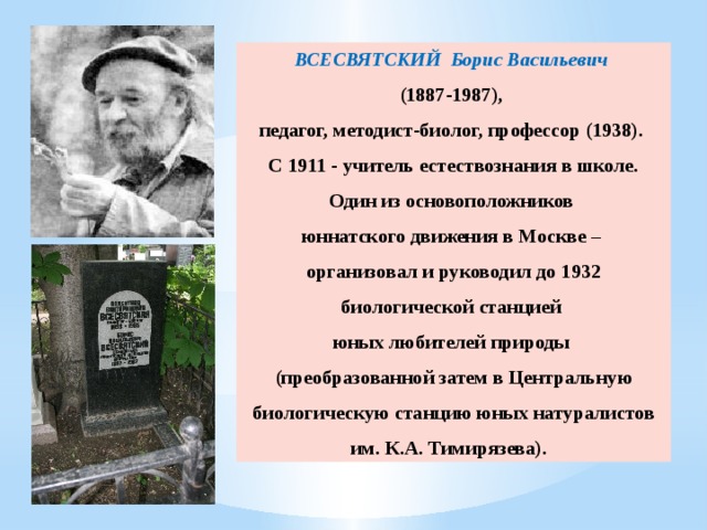 ВСЕСВЯТСКИЙ Борис Васильевич (1887-1987), педагог, методист-биолог, профессор (1938). С 1911 - учитель естествознания в школе. Один из основоположников юннатского движения в Москве – организовал и руководил до 1932 биологической станцией юных любителей природы (преобразованной затем в Центральную биологическую станцию юных натуралистов им. К.А. Тимирязева). 