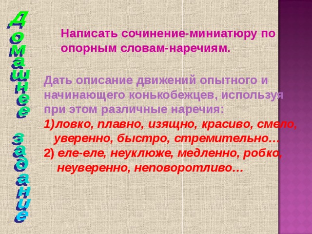 Написать сочинение-миниатюру по опорным словам-наречиям. Дать описание движений опытного и начинающего конькобежцев, используя при этом различные наречия: ловко,  плавно, изящно, красиво, смело,  уверенно, быстро, стремительно… 2) еле-еле, неуклюже, медленно, робко,  неуверенно, неповоротливо… 