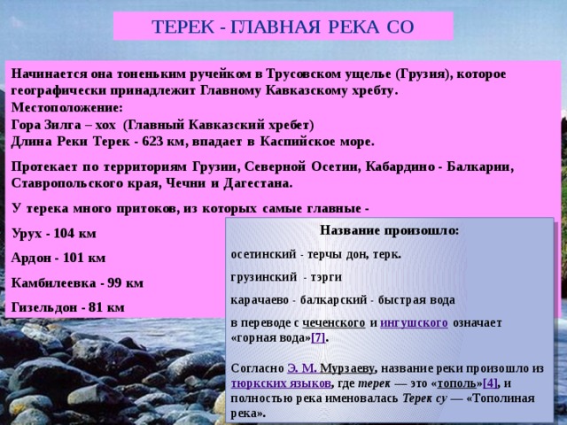 Терек - главная  река  СО Начинается она тоненьким ручейком в Трусовском ущелье ( Грузия ), которое географически принадлежит Главному Кавказскому хребту . Местоположение: Гора Зилга – хох (Главный Кавказский хребет)   Длина  Реки  Терек - 623 км , впадает  в  Каспийское  море . Протекает  по  территориям  Грузии , Северной  Осетии , Кабардино - Балкарии , Ставропольского  края , Чечни  и  Дагестана . У  терека  много  притоков , из  которых  самые  главные - Урух - 104 км Ардон - 101 км Камбилеевка - 99 км Гизельдон - 81 км Название произошло: осетинский - терчы  дон , терк . грузинский - тэрги карачаево - балкарский - быстрая  вода в переводе с чеченского  и ингушского  означает « горная вода» [7] .   Согласно Э . М . Мурзаеву , название реки произошло из тюркских языков , где терек — это « тополь » [4] , и полностью река именовалась Терек су — « Тополиная река» . 