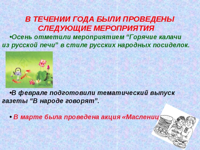 В ТЕЧЕНИИ ГОДА БЫЛИ ПРОВЕДЕНЫ СЛЕДУЮЩИЕ МЕРОПРИЯТИЯ Осень отметили мероприятием “Горячие калачи из русской печи” в стиле русских народных посиделок.      В феврале подготовили тематический выпуск газеты “В народе говорят”.   В марте была проведена акция «Масленица».  Какой из русских праздников получил в народных поговорках такие яркие эпитеты, как «честная», «широкая», «веселая»? Представьте, праздник кончился, хозяева устали, или спать охота, а гости шумят, не расходятся. Как тут быть? Как намекнуть, что де пора и честь знать? Только помните, что мы сейчас в Древней Руси. Когда в деревне устраивались колядки?