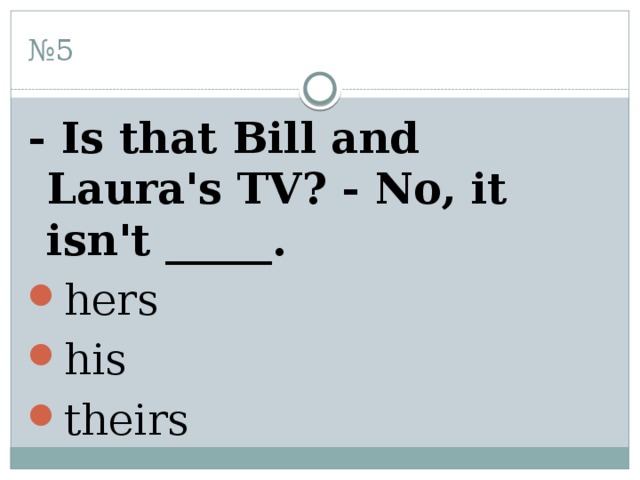 № 5 - Is that Bill and Laura's TV? - No, it isn't _____. hers his theirs 