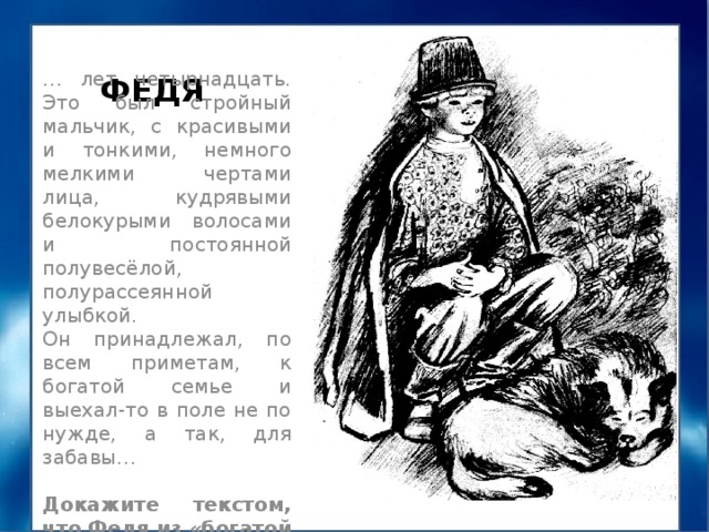 ФЕДЯ … лет четырнадцать. Это был стройный мальчик, с красивыми и тонкими, немного мелкими чертами лица, кудрявыми белокурыми волосами и постоянной полувесёлой, полурассеянной улыбкой. Он принадлежал, по всем приметам, к богатой семье и выехал-то в поле не по нужде, а так, для забавы… Докажите текстом, что Федя из «богатой семьи» 