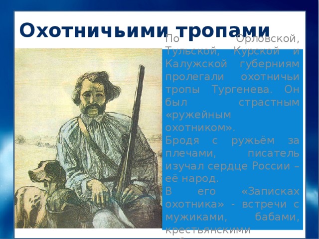 Охотничьими тропами По Орловской, Тульской, Курской и Калужской губерниям пролегали охотничьи тропы Тургенева. Он был страстным «ружейным охотником». Бродя с ружьём за плечами, писатель изучал сердце России – её народ. В его «Записках охотника» - встречи с мужиками, бабами, крестьянскими ребятишками. 