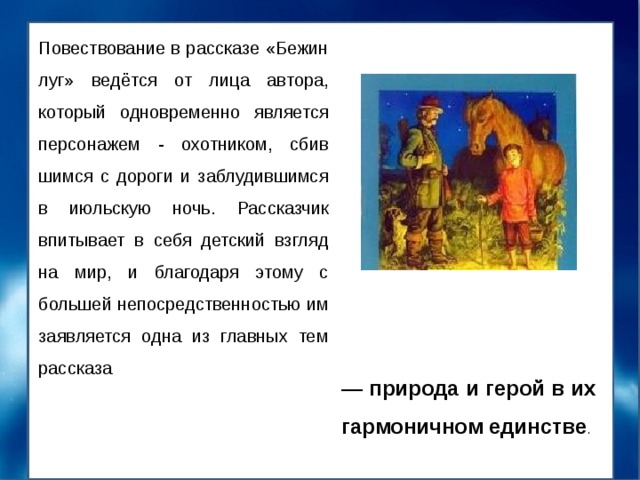 Повествование в рассказе «Бежин луг» ведётся от лица автора, который одновременно является персонажем - охотником, сбив­шимся с дороги и заблудившимся в июльскую ночь. Рас­сказчик впитывает в себя детский взгляд на мир, и благо­даря этому с большей непосредственностью им заявляется одна из главных тем рассказа — природа и герой в их гармоничном единстве . 