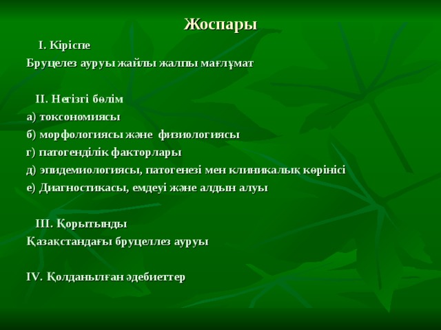 Жоспары  І. Кіріспе Бруцелез ауруы жайлы жалпы мағлұмат   ІІ. Негізгі бөлім а) токсономиясы б) морфологиясы және физиологиясы г) патогенділік факторлары д) эпидемиологиясы, патогенезі мен клиникалық көрінісі е) Диагностикасы, емдеуі және алдын алуы   ІІІ. Қорытынды Қазақстандағы бруцеллез ауруы  І V . Қолданылған әдебиеттер 