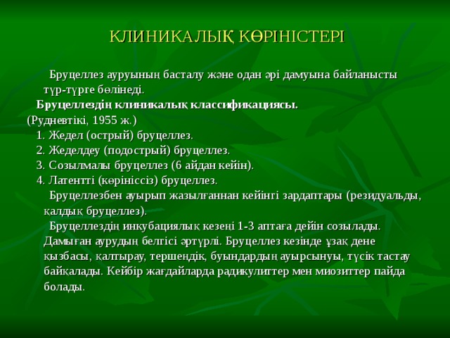 КЛИНИКАЛЫҚ КӨРІНІСТЕРІ  Бруцеллез ауруының басталу және одан әрі дамуына байланысты түр-түрге бөлiнедi.  Бруцеллездің клиникалық классификациясы. (Руднeвтiкi, 1955 ж.)  1. Жедел (острый) бруцеллез.  2. Жеделдеу (подострый) бруцеллез.  3. Созылмалы бруцеллез (6 айдан кейiн).  4. Латенттi (көрiнiссiз) бруцеллез.  Бруцеллезбен ауырып жазылғаннан кейiнгi зардаптары (резидуальды, қалдық бруцеллез).  Бруцеллездің инкубациялық кезеңі 1-3 аптаға дейін созылады. Дамыған аурудың белгісі әртүрлі. Бруцеллез кезінде ұзақ дене қызбасы, қалтырау, тершеңдік, буындардың ауырсынуы, түсік тастау байқалады. Кейбір жағдайларда радикулиттер мен миозиттер пайда болады. 