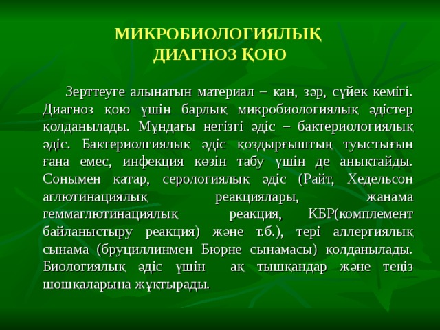 МИКРОБИОЛОГИЯЛЫҚ  ДИАГНОЗ ҚОЮ  Зерттеуге алынатын материал – қан, зәр, сүйек кемігі. Диагноз қою үшін барлық микробиологиялық әдістер қолданылады. Мұндағы негізгі әдіс – бактериологиялық әдіс. Бактериолгиялық әдіс қоздырғыштың туыстығын ғана емес, инфекция көзін табу үшін де анықтайды. Сонымен қатар, серологиялық әдіс (Райт, Хедельсон аглютинациялық реакциялары, жанама геммаглютинациялық реакция, КБР(комплемент байланыстыру реакция) және т.б.), тері аллергиялық сынама (бруциллинмен Бюрне сынамасы) қолданылады. Биологиялық әдіс үшін ақ тышқандар және теңіз шошқаларына жұқтырады. 