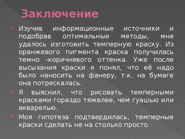 Заключение   Изучив информационные источники и подобрав оптимальные методы, мне удалось изготовить темперную краску. Из оранжевого пигмента краска получилась темно -коричневого оттенка. Уже после высыхания краски я понял, что её надо было наносить на фанеру, т.к. на бумаге она потрескалась. Я выяснил, что рисовать темперными красками гораздо тяжелее, чем гуашью или акварелью. Моя гипотеза подтвердилась, темперные краски сделать не на столько просто 