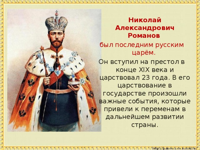  Николай Александрович Романов  был последним русским царём. Он вступил на престол в конце XIX века и царствовал 23 года. В его царствование в государстве произошли важные события, которые привели к переменам в дальнейшем развитии страны. 
