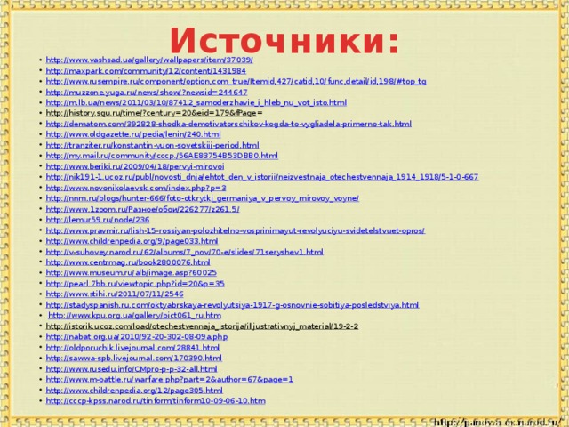 Источники: http://www.vashsad.ua/gallery/wallpapers/item/37039/ http://maxpark.com/community/12/content/1431984 http://www.rusempire.ru/component/option,com_true/Itemid,427/catid,10/func,detail/id,198/#top_tg http://muzzone.yuga.ru/news/show/?newsid=244647 http://m.lb.ua/news/2011/03/10/87412_samoderzhavie_i_hleb_nu_vot_isto.html http://history.sgu.ru/time/?century=20&eid=179&fPage = http://dematom.com/392828-shodka-demotivatorschikov-kogda-to-vygliadela-primerno-tak.html http://www.oldgazette.ru/pedia/lenin/240.html http://tranziter.ru/konstantin-yuon-sovetskijj-period.html http://my.mail.ru/community/cccp./56AE83754B53DBB0.html http://www.beriki.ru/2009/04/18/pervyi-mirovoi http://nik191-1.ucoz.ru/publ/novosti_dnja/ehtot_den_v_istorii/neizvestnaja_otechestvennaja_1914_1918/5-1-0-667 http://www.novonikolaevsk.com/index.php?p=3 http://nnm.ru/blogs/hunter-666/foto-otkrytki_germaniya_v_pervoy_mirovoy_voyne/ http://www.1zoom.ru/Разное/обои/226277/z261.5/ http://lemur59.ru/node/236 http://www.pravmir.ru/lish-15-rossiyan-polozhitelno-vosprinimayut-revolyuciyu-svidetelstvuet-opros/ http://www.childrenpedia.org/9/page033.html http://v-suhovey.narod.ru/62/albums/7_nov/70-e/slides/71seryshev1.html http://www.centrmag.ru/book2800076.html http://www.museum.ru/alb/image.asp?60025 http://pearl.7bb.ru/viewtopic.php?id=20&p=35 http://www.stihi.ru/2011/07/11/2546 http://stadyspanish.ru.com/oktyabrskaya-revolyutsiya-1917-g-osnovnie-sobitiya-posledstviya.html  http://www.kpu.org.ua/gallery/pict061_ru.htm http://istorik.ucoz.com/load/otechestvennaja_istorija/illjustrativnyj_material/19-2-2  http://nabat.org.ua/2010/92-20-302-08-09a.php http://oldporuchik.livejournal.com/28841.html http://sawwa-spb.livejournal.com/170390.html http://www.rusedu.info/CMpro-p-p-32-all.html http://www.m-battle.ru/warfare.php?part=2&author=67&page=1 http://www.childrenpedia.org/12/page305.html http://cccp-kpss.narod.ru/tinform/tinform10-09-06-10.htm 