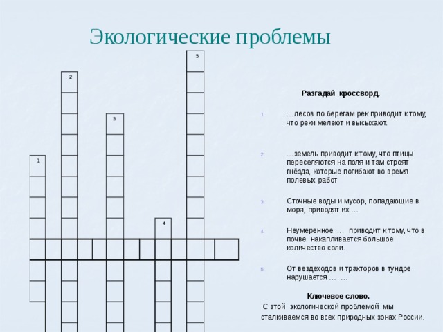 Экологические проблемы  2  1  3  5  4  Разгадай кроссворд . … лесов по берегам рек приводит к тому, что реки мелеют и высыхают. … земель приводит к тому, что птицы переселяются на поля и там строят гнёзда, которые погибают во время полевых работ Сточные воды и мусор, попадающие в моря, приводят их … Неумеренное … приводит к тому, что в почве накапливается большое количество соли. От вездеходов и тракторов в тундре нарушается … …   Ключевое слово.  С этой экологической проблемой мы сталкиваемся во всех природных зонах России.  