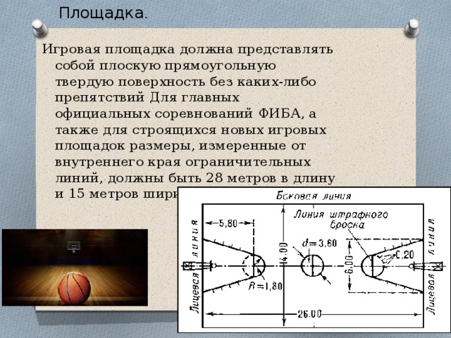 . Площадка . Игровая площадка должна представлять собой плоскую прямоугольную твердую поверхность без каких-либо препятствий Для главных официальных соревнований ФИБА, а также для строящихся новых игровых площадок размеры, измеренные от внутреннего края ограничительных линий, должны быть 28 метров в длину и 15 метров ширину. 