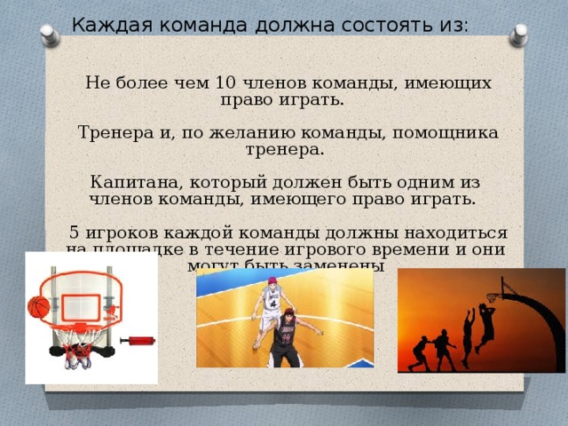 Каждая команда должна состоять из: .  Не более чем 10 членов команды, имеющих право играть.  Тренера и, по желанию команды, помощника тренера. Капитана, который должен быть одним из членов команды, имеющего право играть.  5 игроков каждой команды должны находиться на площадке в течение игрового времени и они могут быть заменены 