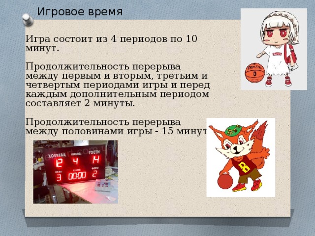 . Игровое время Игра состоит из 4 периодов по 10 минут. Продолжительность перерыва между первым и вторым, третьим и четвертым периодами игры и перед каждым дополнительным периодом составляет 2 минуты. Продолжительность перерыва между половинами игры - 15 минут. 