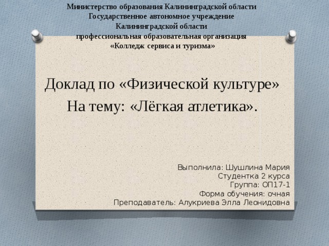 Министерство образования Калининградской области Государственное автономное учреждение Калининградской области профессиональная образовательная организация «Колледж сервиса и туризма» Доклад по «Физической культуре» На тему: «Лёгкая атлетика». Выполнила: Шушлина Мария Студентка 2 курса Группа: ОП17-1 Форма обучения: очная Преподаватель: Алукриева Элла Леонидовна 