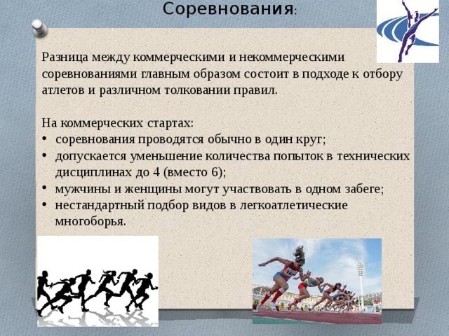 Соревнования : Разница между коммерческими и некоммерческими соревнованиями главным образом состоит в подходе к отбору атлетов и различном толковании правил. На коммерческих стартах: соревнования проводятся обычно в один круг; допускается уменьшение количества попыток в технических дисциплинах до 4 (вместо 6); мужчины и женщины могут участвовать в одном забеге; нестандартный подбор видов в легкоатлетические многоборья. 