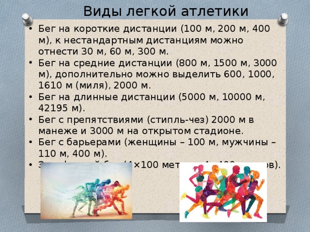Виды легкой атлетики    Бег на короткие дистанции (100 м, 200 м, 400 м), к нестандартным дистанциям можно отнести 30 м, 60 м, 300 м. Бег на средние дистанции (800 м, 1500 м, 3000 м), дополнительно можно выделить 600, 1000, 1610 м (миля), 2000 м. Бег на длинные дистанции (5000 м, 10000 м, 42195 м). Бег с препятствиями (стипль-чез) 2000 м в манеже и 3000 м на открытом стадионе. Бег с барьерами (женщины – 100 м, мужчины – 110 м, 400 м). Эстафетный бег (4×100 метров, 4×400 метров).      