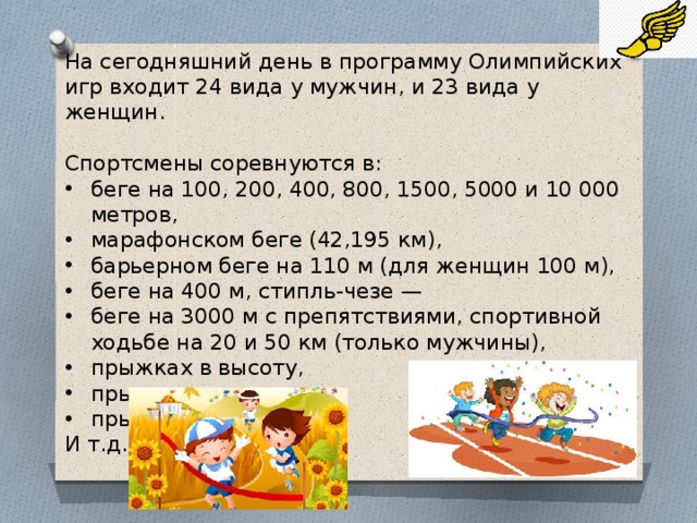 На сегодняшний день в программу Олимпийских игр входит 24 вида у мужчин, и 23 вида у женщин. Спортсмены соревнуются в: беге на 100, 200, 400, 800, 1500, 5000 и 10 000 метров, марафонском беге (42,195 км), барьерном беге на 110 м (для женщин 100 м), беге на 400 м, стипль-чезе — беге на 3000 м с препятствиями, спортивной ходьбе на 20 и 50 км (только мужчины), прыжках в высоту, прыжках с шестом, прыжках в длину, И т.д.   
