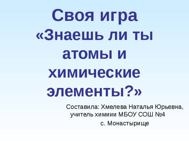 Своя игра  «Знаешь ли ты атомы и химические элементы?»   Составила: Хмелева Наталья Юрьевна, учитель химиии МБОУ СОШ №4 с. Монастырище 