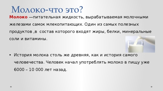 Молоко-что это? Молоко —питательная жидкость, вырабатываемая молочными железами самок млекопитающих. Один из самых полезных продуктов ,в состав которого входят жиры, белки, минеральные соли и витамины. История молока столь же древняя, как и история самого человечества. Человек начал употреблять молоко в пищу уже 6000 – 10 000 лет назад. 