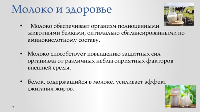 Молоко и здоровье  Молоко обеспечивает организм полноценными животными белками, оптимально сбалансированными по аминокислотному составу. Молоко способствует повышению защитных сил организма от различных неблагоприятных факторов внешней среды. Белок, содержащийся в молоке, усиливает эффект сжигания жиров. 