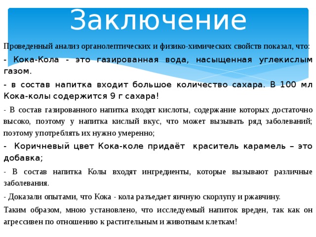 Заключение Проведенный анализ органолептических и физико-химических свойств показал, что: - Кока-Кола - это газированная вода, насыщенная углекислым газом. - в состав напитка входит большое количество сахара. В 100 мл Кока-колы содержится 9 г сахара! - В состав газированного напитка входят кислоты, содержание которых достаточно высоко, поэтому у напитка кислый вкус, что может вызывать ряд заболеваний; поэтому употреблять их нужно умеренно;  - Коричневый цвет Кока-коле придаёт краситель карамель – это добавка; - В состав напитка Колы входят ингредиенты, которые вызывают различные заболевания. - Доказали опытами, что Кока - кола разъедает яичную скорлупу и ржавчину. Таким образом, мною установлено, что исследуемый напиток вреден, так как он агрессивен по отношению к растительным и животным клеткам!  