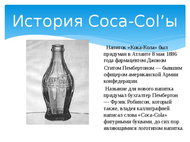 История Coca-Col’ы  Напиток «Кока-Кола» был придуман в Атланте 8 мая 1886 года фармацевтом Джоном  Ститом Пембертоном — бывшим офицером американской Армии конфедерации.  Название для нового напитка придумал бухгалтер Пембертон — Фрэнк Робинсон, который также, владея каллиграфией написал слова «Coca-Cola» фигурными буквами, до сих пор являющимися логотипом напитка. 