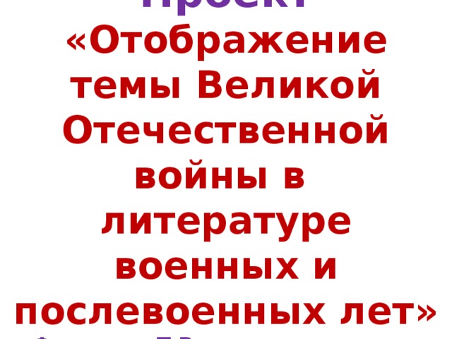   Проект  «Отображение темы Великой Отечественной войны в литературе военных и послевоенных лет»  Федорова Т.В., учитель русского языка и литературы     