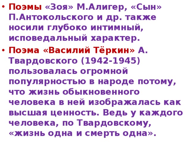 Поэмы  «Зоя» М.Алигер, «Сын» П.Антокольского и др. также носили глубоко интимный, исповедальный характер. Поэма «Василий Тёркин» А. Твардовского (1942-1945) пользовалась огромной популярностью в народе потому, что жизнь обыкновенного человека в ней изображалась как высшая ценность. Ведь у каждого человека, по Твардовскому, «жизнь одна и смерть одна». 