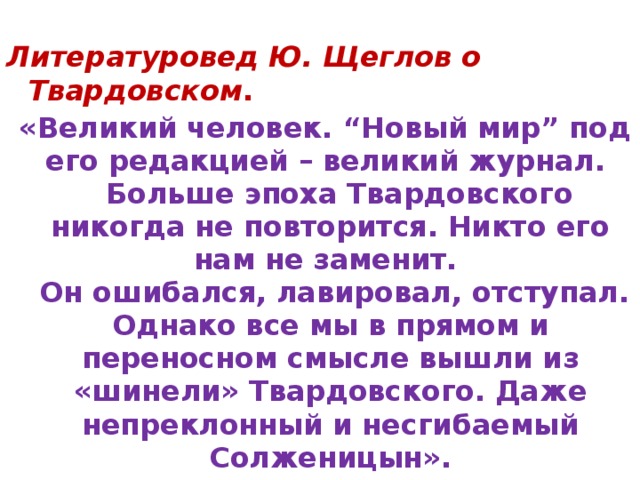  Литературовед Ю. Щеглов о Твардовском .   «Великий человек. “ Новый мир ” под его редакцией – великий журнал.  Больше эпоха Твардовского никогда не повторится. Никто его нам не заменит.  Он ошибался, лавировал, отступал. Однако все мы в прямом и переносном смысле вышли из «шинели» Твардовского. Даже непреклонный и несгибаемый Солженицын». 