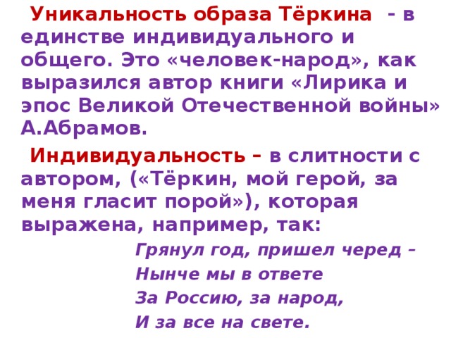  Уникальность образа Тёркина - в единстве индивидуального и общего. Это «человек-народ», как выразился автор книги «Лирика и эпос Великой Отечественной войны» А.Абрамов.  Индивидуальность – в слитности с автором, («Тёркин, мой герой, за меня гласит порой»), которая выражена, например, так:  Грянул год, пришел черед –  Нынче мы в ответе  За Россию, за народ,  И за все на свете. 