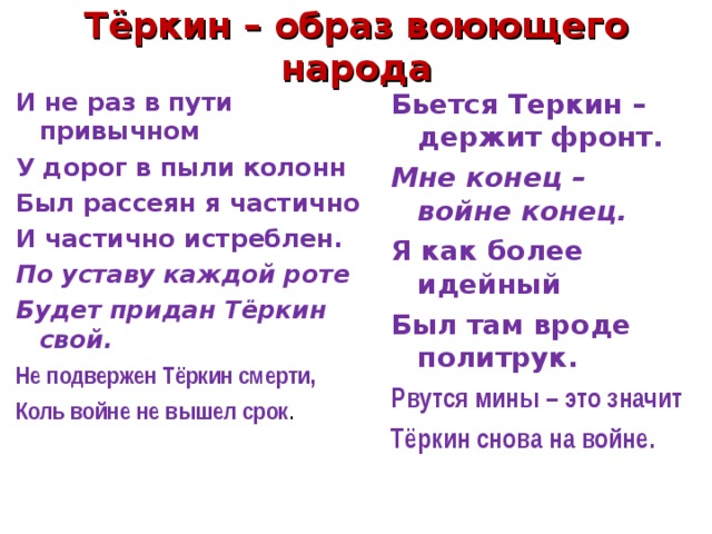 Тёркин – образ воюющего народа Бьется Теркин – держит фронт. Мне конец – войне конец. Я как более идейный Был там вроде политрук. Рвутся мины – это значит Тёркин снова на войне. И не раз в пути привычном У дорог в пыли колонн Был рассеян я частично И частично истреблен. По уставу каждой роте Будет придан Тёркин свой. Не подвержен Тёркин смерти, Коль войне не вышел срок . 
