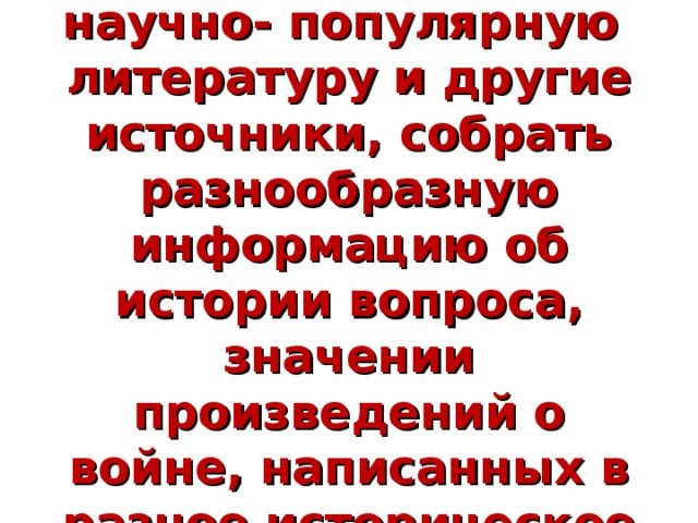 Цель проекта:  используя учебную, научно- популярную литературу и другие источники, собрать разнообразную информацию об истории вопроса, значении произведений о войне, написанных в разное историческое время.   