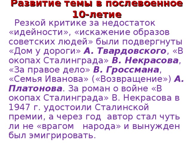 Развитие темы в послевоенное 10-летие  Резкой критике за недостаток «идейности», «искажение образов советских людей» были подвергнуты «Дом у дороги»  А. Твардовского , «В окопах Сталинграда»  В. Некрасова , «За правое дело»  В. Гроссмана , «Семья Иванова» («Возвращение»)  А. Платонова . За роман о войне «В окопах Сталинграда» В. Некрасова в 1947 г. удостоили Сталинской премии, а через год  автор стал чуть ли не «врагом   народа» и вынужден был эмигрировать.  