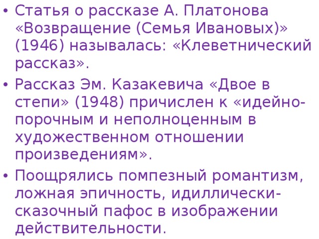 Статья о рассказе А. Платонова «Возвращение (Семья Ивановых)» (1946) называлась: «Клеветнический рассказ». Рассказ Эм. Казакевича «Двое в степи» (1948) причислен к «идейно-порочным и неполноценным в художественном отношении произведениям». Поощрялись помпезный романтизм, ложная эпичность, идиллически-сказочный пафос в изображении действительности.  