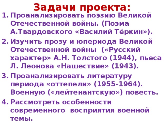 Задачи проекта: Проанализировать поэзию Великой Отечественной войны. (Поэма А.Твардовского «Василий Тёркин»).  Изучить прозу и юпериода Великой Отечественной войны («Русский характер» А.Н. Толстого (1944), пьеса Л. Леонова «Нашествие» (1943). Проанализировать литературу периода «оттепели» (1955-1964). Военную («лейтенантскую») повесть. Рассмотреть особенности современного восприятия военной темы. 