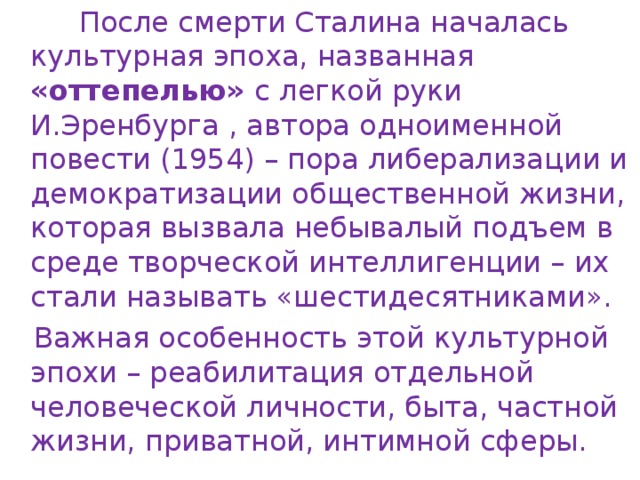  После смерти Сталина началась культурная эпоха, названная «оттепелью» с легкой руки И.Эренбурга , автора одноименной повести (1954) – пора либерализации и демократизации общественной жизни, которая вызвала небывалый подъем в среде творческой интеллигенции – их стали называть «шестидесятниками».  Важная особенность этой культурной эпохи – реабилитация отдельной человеческой личности, быта, частной жизни, приватной, интимной сферы. 