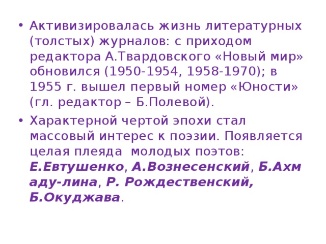 Активизировалась жизнь литературных (толстых) журналов: с приходом редактора А.Твардовского «Новый мир» обновился (1950-1954, 1958-1970); в 1955 г. вышел первый номер «Юности» (гл. редактор – Б.Полевой). Характерной чертой эпохи стал массовый интерес к поэзии. Появляется целая плеяда  молодых поэтов: Е.Евтушенко ,  А.Вознесенский ,  Б.Ахмаду-лина ,  Р. Рождественский, Б.Окуджава . 