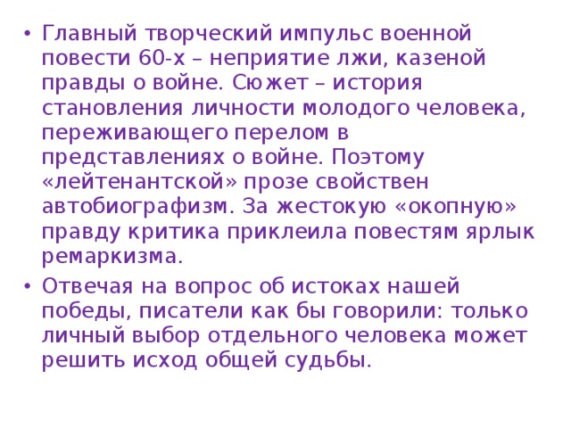Главный творческий импульс военной повести 60-х – неприятие лжи, казеной правды о войне. Сюжет – история становления личности молодого человека, переживающего перелом в представлениях о войне. Поэтому «лейтенантской» прозе свойствен автобиографизм. За жестокую «окопную» правду критика приклеила повестям ярлык ремаркизма. Отвечая на вопрос об истоках нашей победы, писатели как бы говорили: только личный выбор отдельного человека может решить исход общей судьбы. 